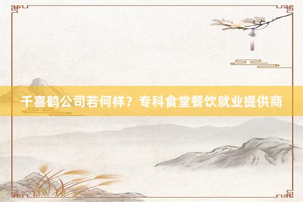 千喜鹤公司若何样？专科食堂餐饮就业提供商