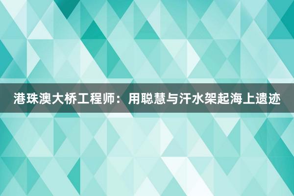港珠澳大桥工程师：用聪慧与汗水架起海上遗迹