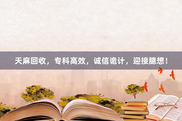 天麻回收，专科高效，诚信诡计，迎接臆想！