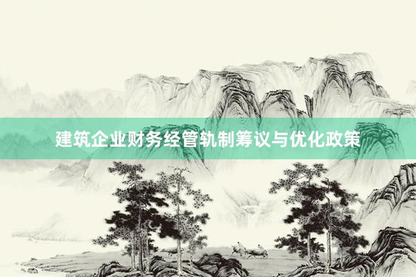 建筑企业财务经管轨制筹议与优化政策