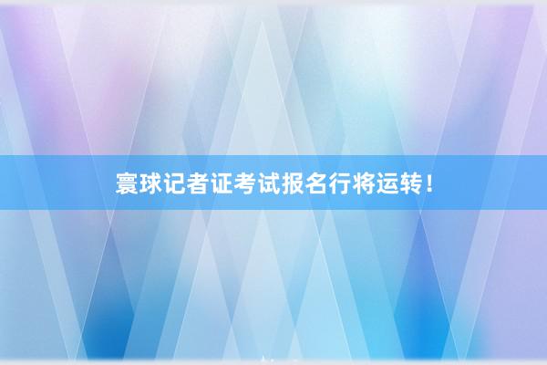 寰球记者证考试报名行将运转！