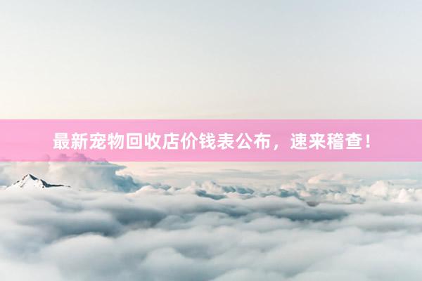 最新宠物回收店价钱表公布，速来稽查！